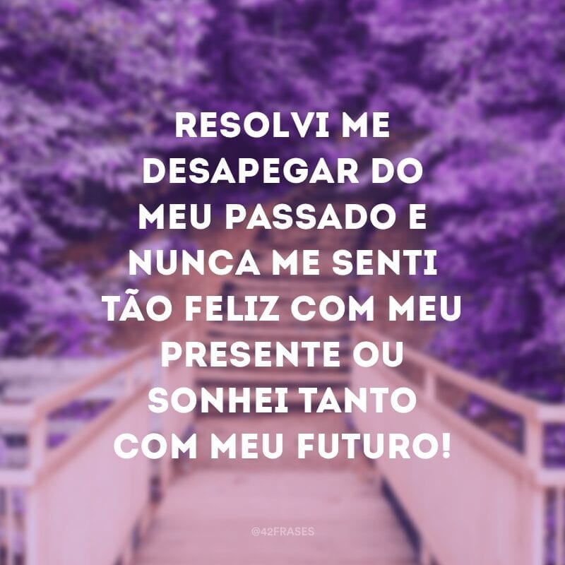 Resolvi me desapegar do meu passado e nunca me senti tão feliz com meu presente ou sonhei tanto com meu futuro!