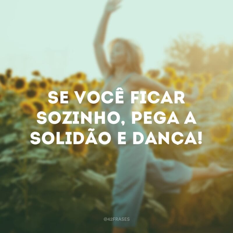 Se você ficar sozinho, pega a solidão e dança! 