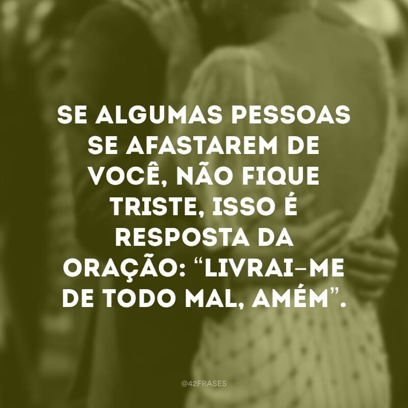 Se algumas pessoas se afastarem de você, não fique triste, isso é resposta da oração: “livrai-me de todo mal, amém”.