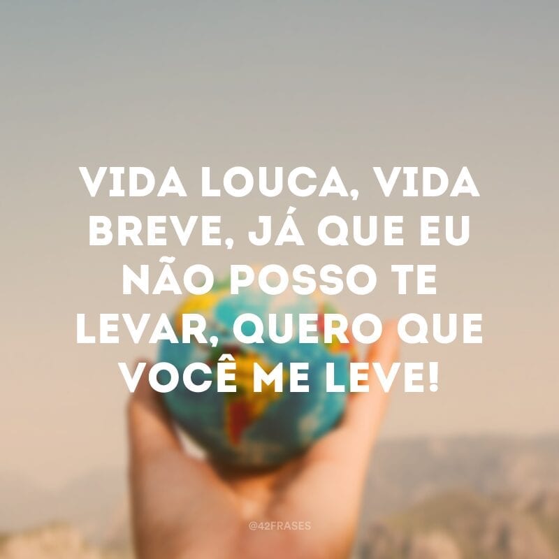 Vida louca, vida breve, já que eu não posso te levar, quero que você me leve!