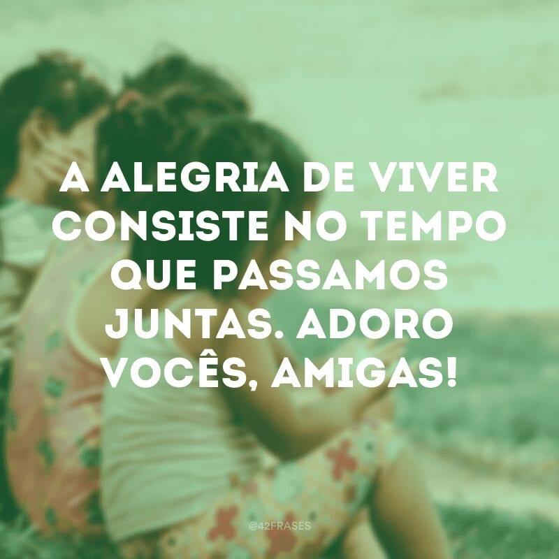 A alegria de viver consiste no tempo que passamos juntas. Adoro vocês, amigas!