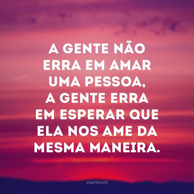 A gente não erra em amar uma pessoa, a gente erra em esperar que ela nos ame da mesma maneira.