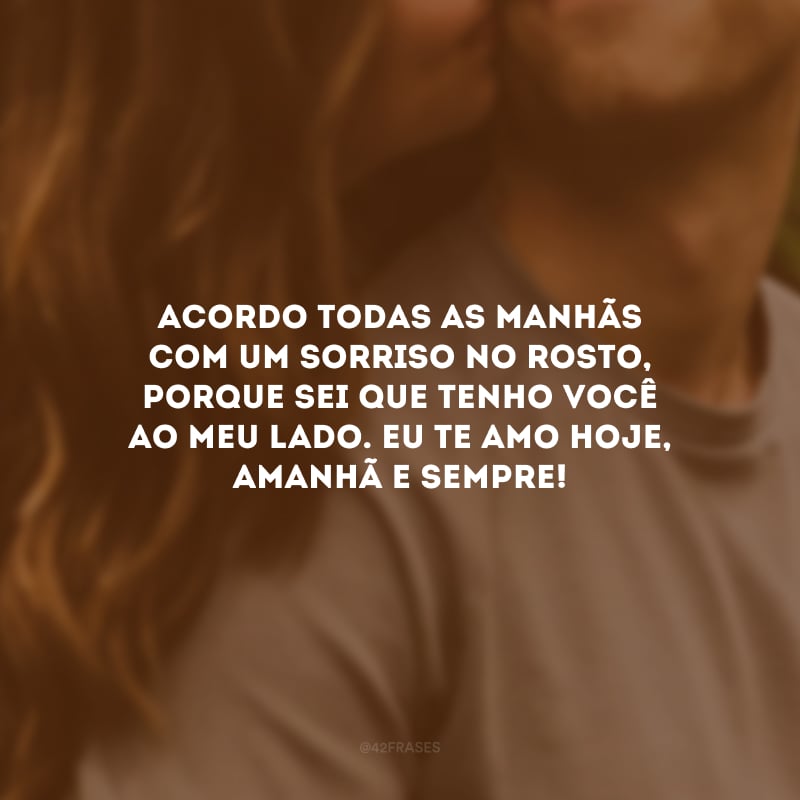 Acordo todas as manhãs com um sorriso no rosto, porque sei que tenho você ao meu lado. Eu te amo hoje, amanhã e sempre!