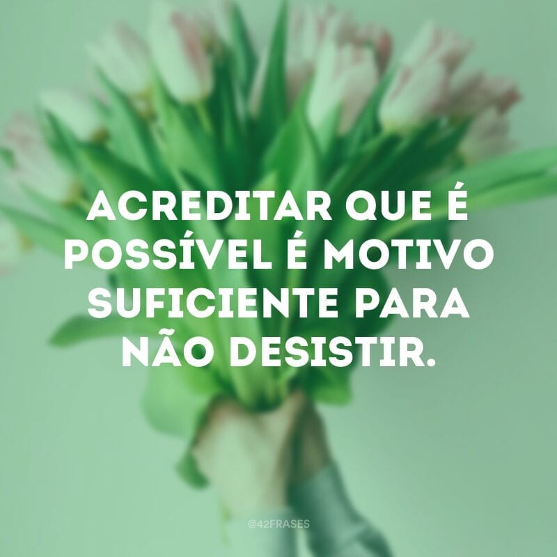 Acreditar que é possível é motivo suficiente para não desistir.