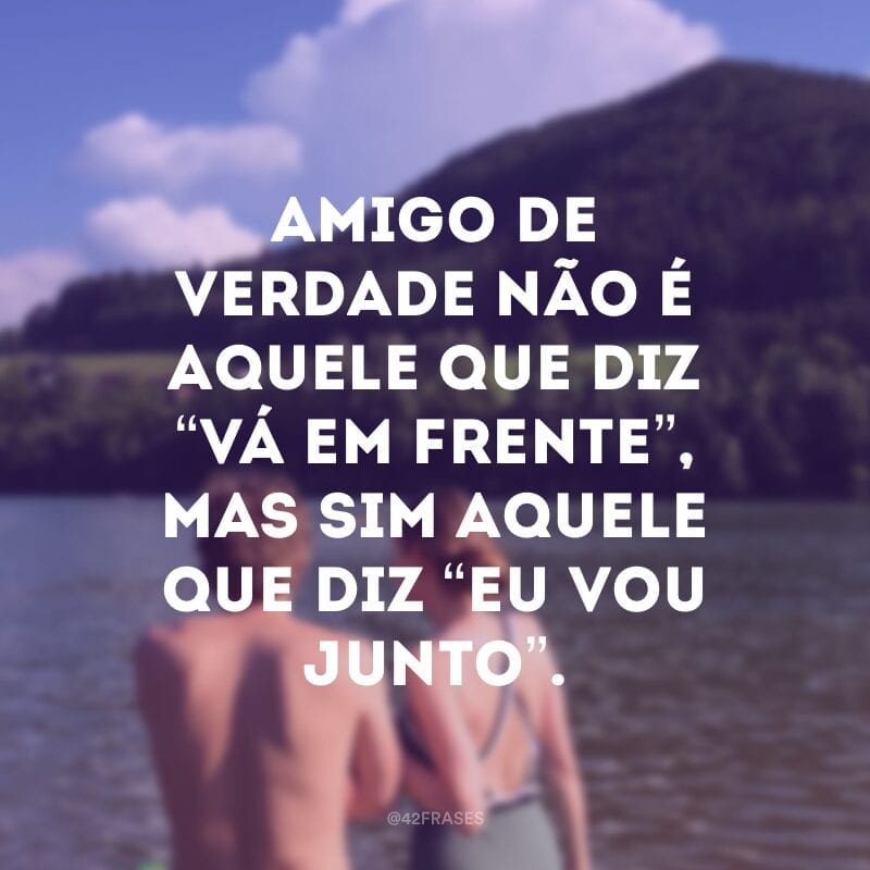 Amigo de verdade não é aquele que diz “vá em frente”, mas sim aquele que diz “eu vou junto”.