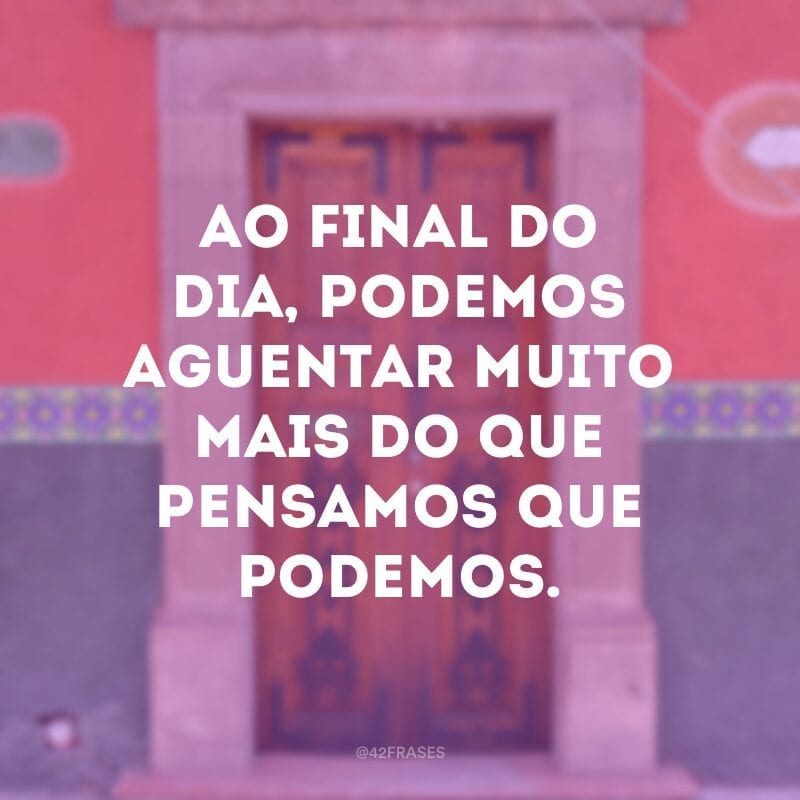 Ao final do dia, podemos aguentar muito mais do que pensamos que podemos.