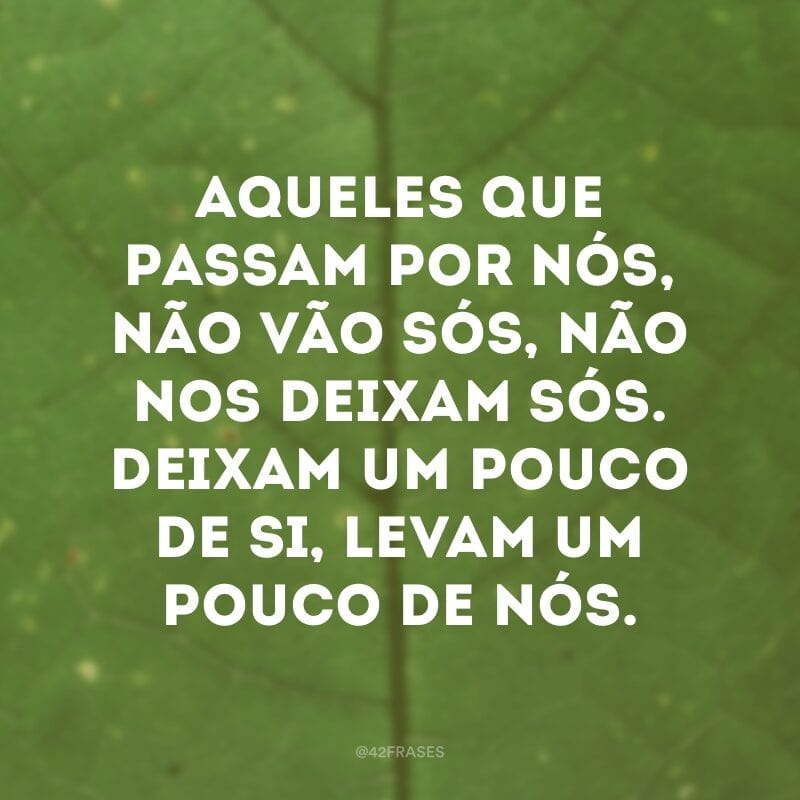 Aqueles que passam por nós, não vão sós, não nos deixam sós. Deixam um pouco de si, levam um pouco de nós.