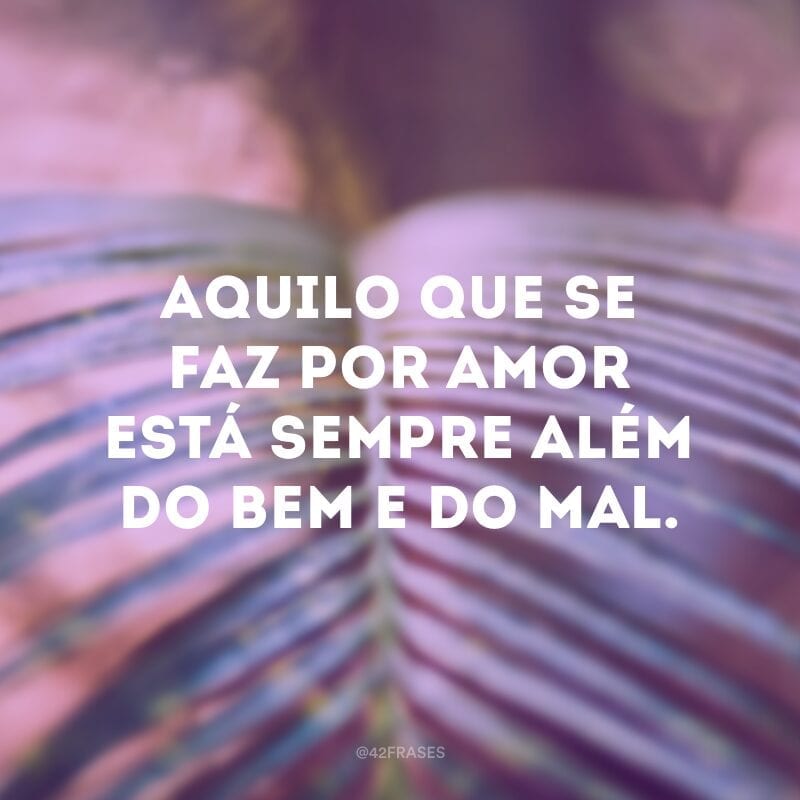 Aquilo que se faz por amor está sempre além do bem e do mal.