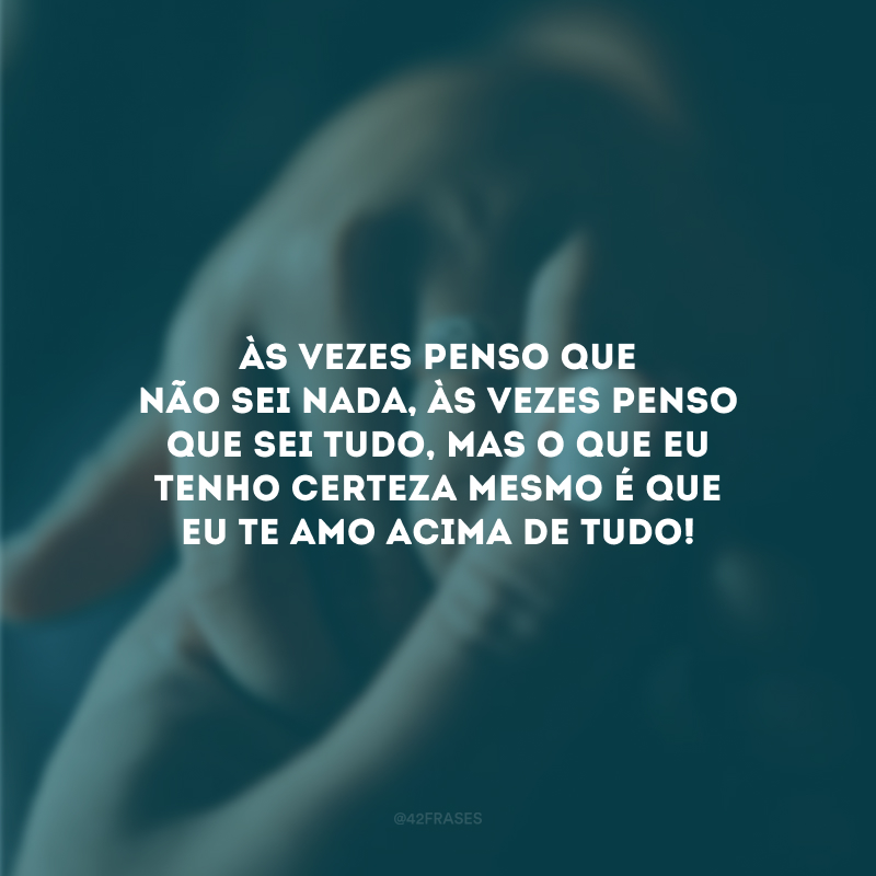 Às vezes penso que não sei nada, às vezes penso que sei tudo, mas o que eu tenho certeza mesmo é que eu te amo acima de tudo!