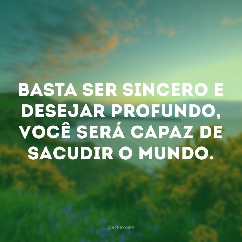 Basta ser sincero e desejar profundo, você será capaz de sacudir o mundo.