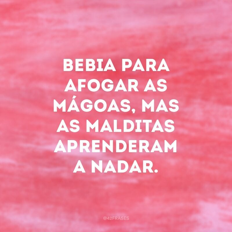 Bebia para afogar as mágoas, mas as malditas aprenderam a nadar.