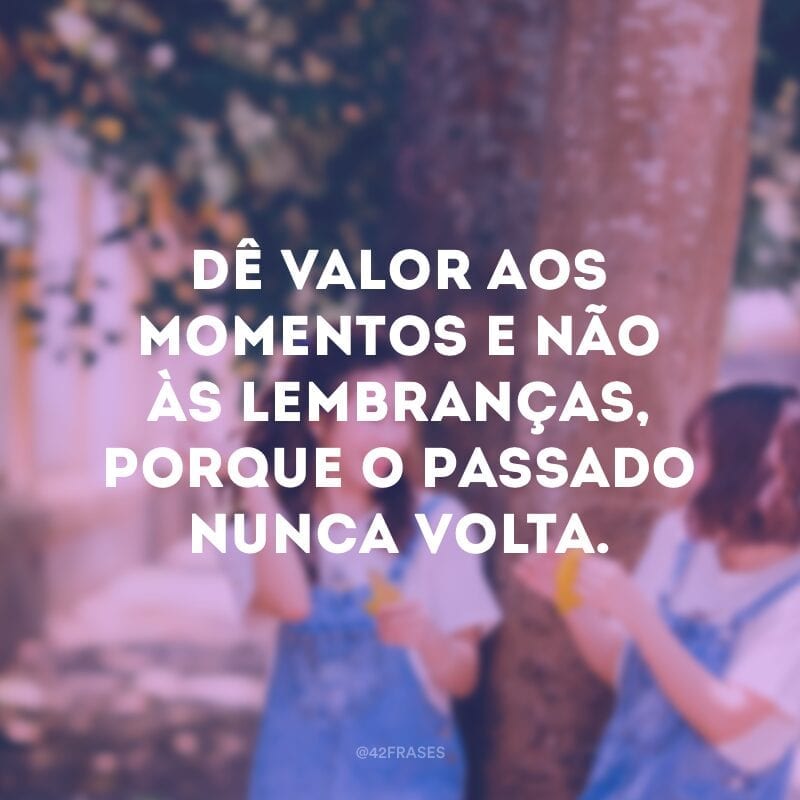 Dê valor aos momentos e não às lembranças, porque o passado nunca volta.