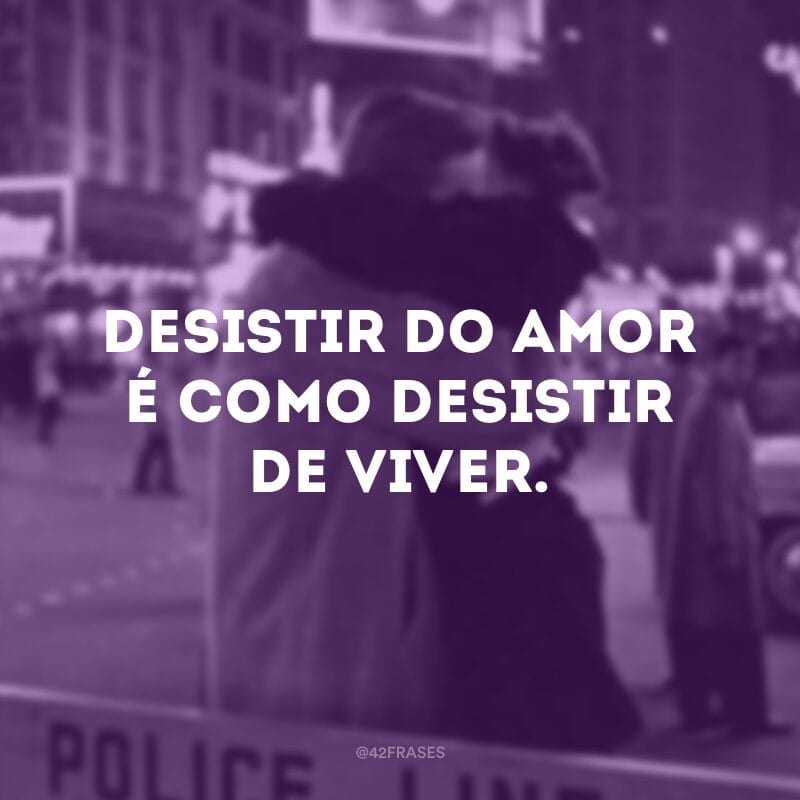 Desistir do amor é como desistir de viver.