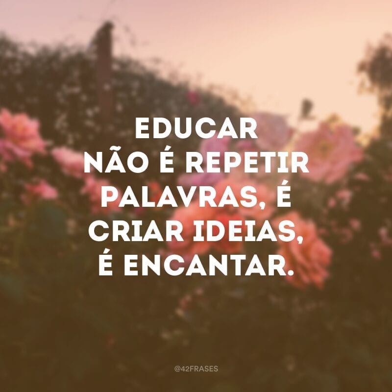 Educar não é repetir palavras, é criar ideias, é encantar.