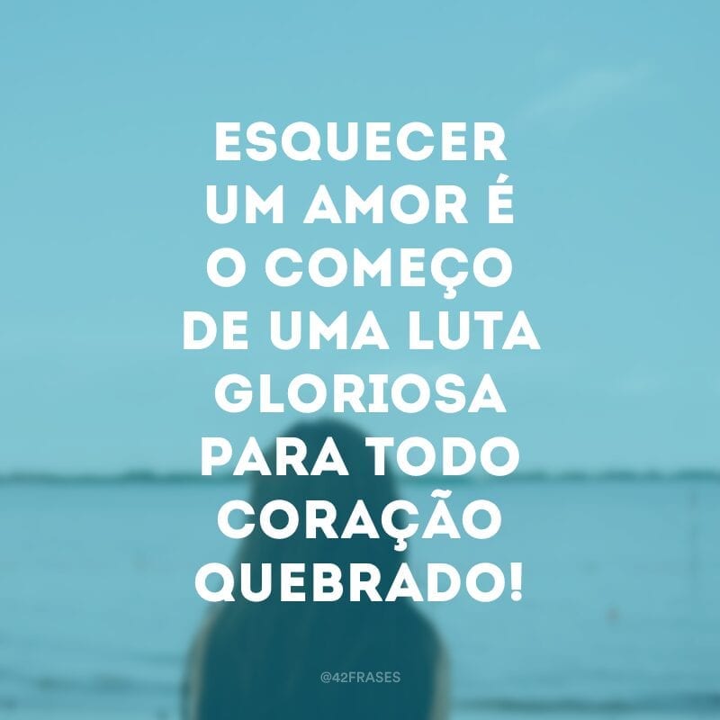 Esquecer um amor é o começo de uma luta gloriosa para todo coração quebrado!