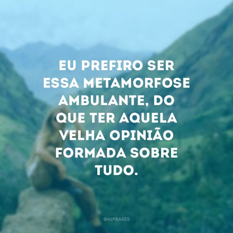 Eu prefiro ser essa metamorfose ambulante, do que ter aquela velha opinião formada sobre tudo.