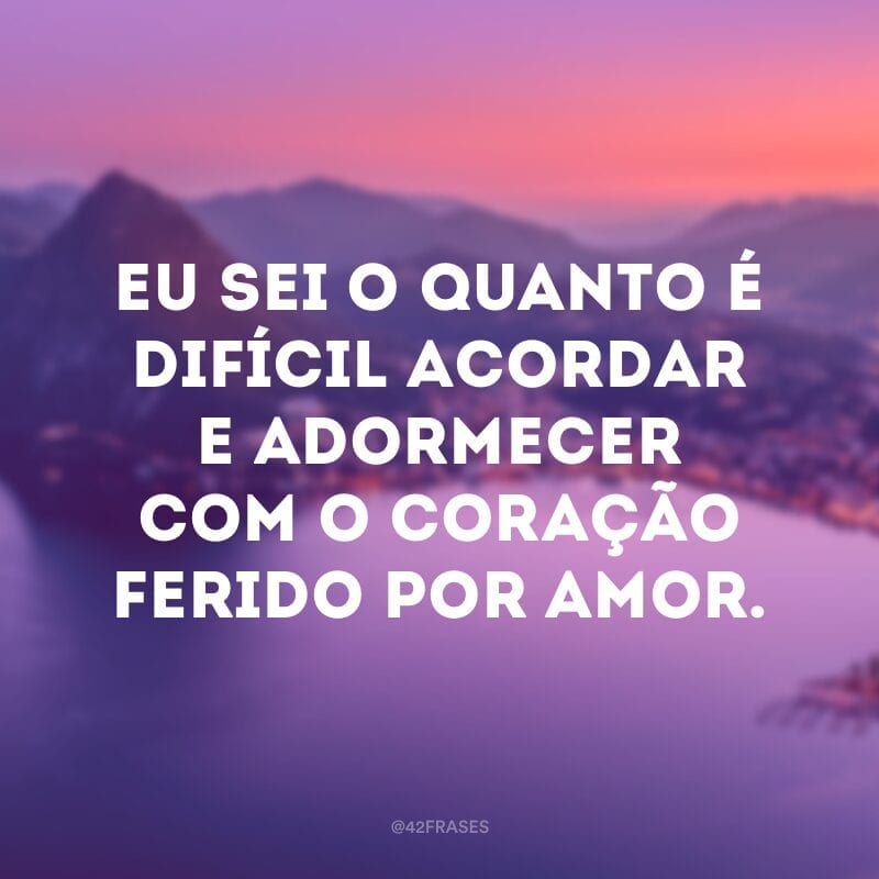 Eu sei o quanto é difícil acordar e adormecer com o coração ferido por amor.