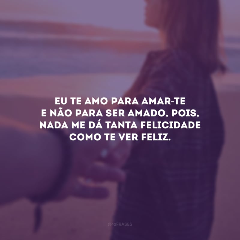 Eu te amo para amar-te e não para ser amado, pois, nada me dá tanta felicidade como te ver feliz.