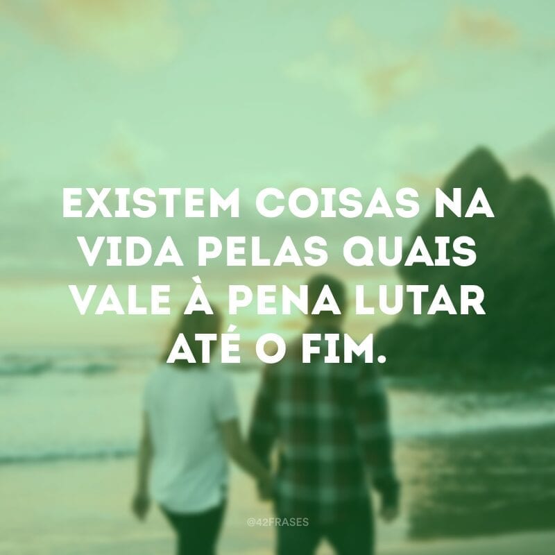 Existem coisas na vida pelas quais vale à pena lutar até o fim.