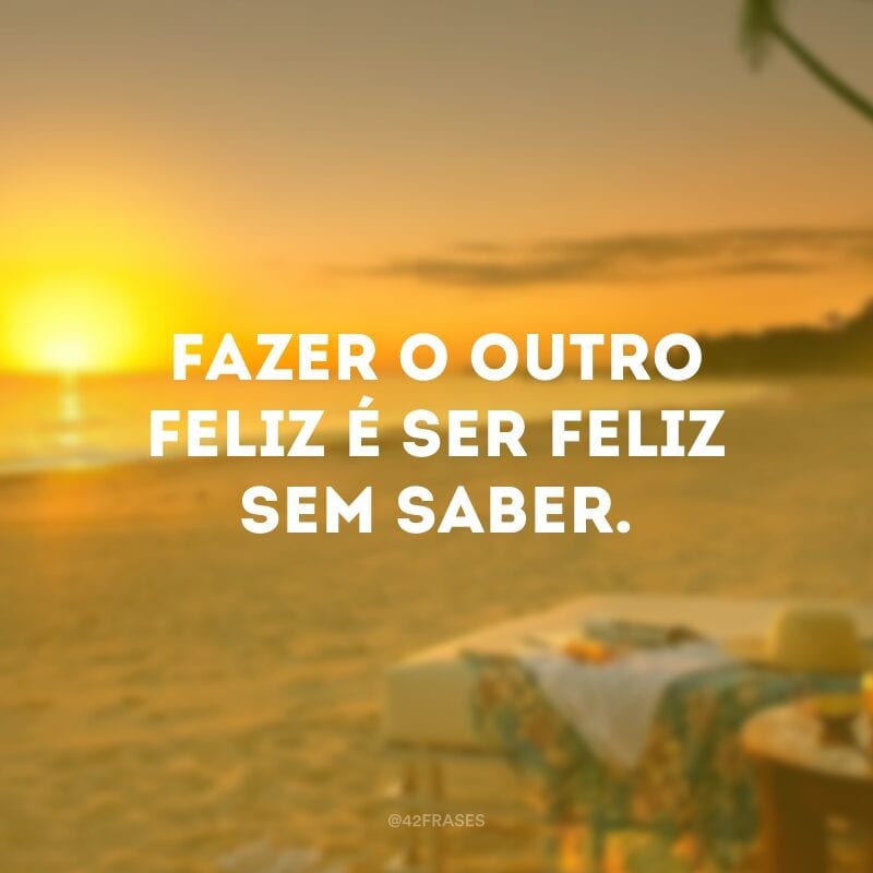 Fazer o outro feliz é ser feliz sem saber.