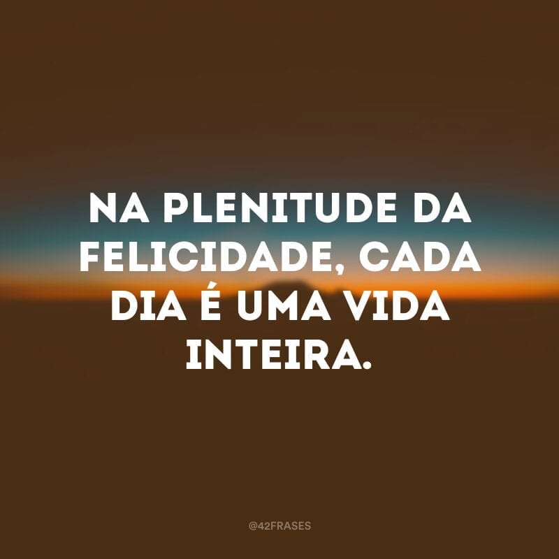 Na plenitude da felicidade, cada dia é uma vida inteira.