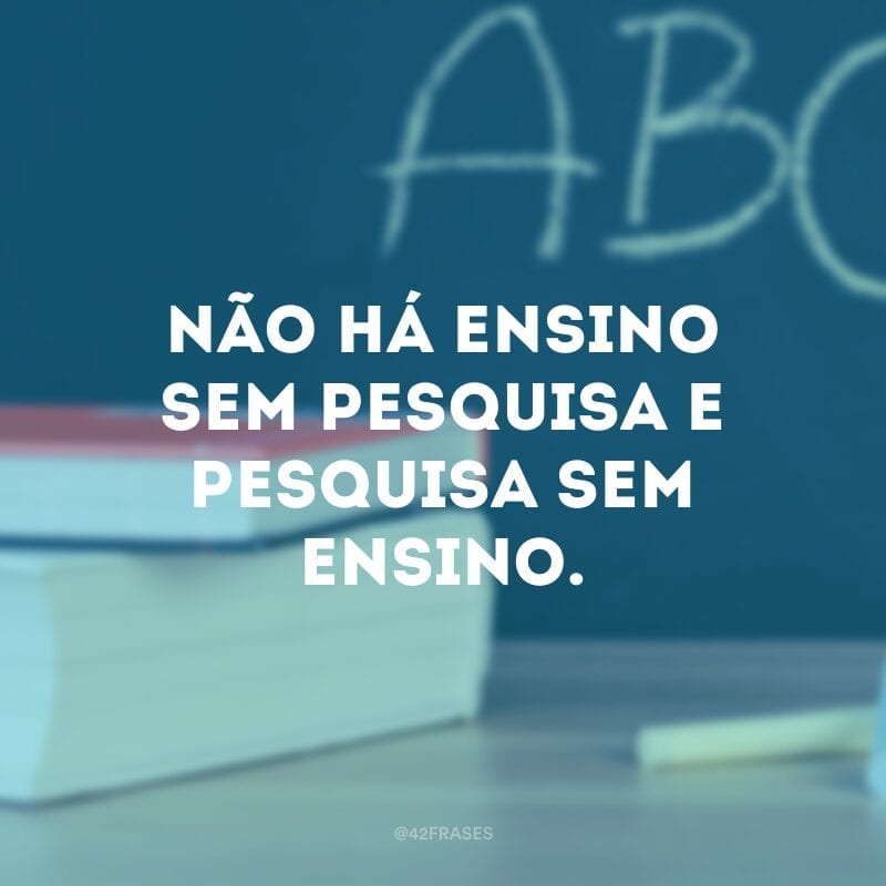 Não há ensino sem pesquisa e pesquisa sem ensino.