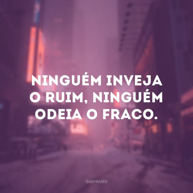 Ninguém inveja o ruim, ninguém odeia o fraco.