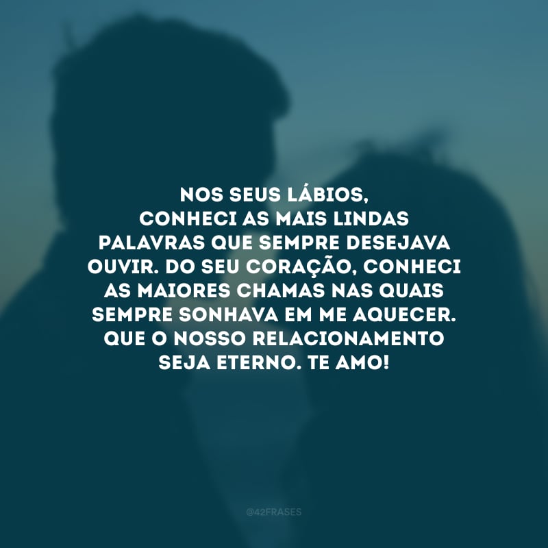 Nos seus lábios, conheci as mais lindas palavras que sempre desejava ouvir. Do seu coração, conheci as maiores chamas nas quais sempre sonhava em me aquecer. Que o nosso relacionamento seja eterno. Te amo!