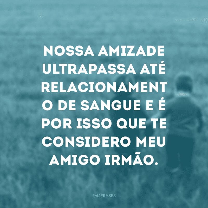 Nossa amizade ultrapassa até relacionamento de sangue e é por isso que te considero meu amigo irmão.