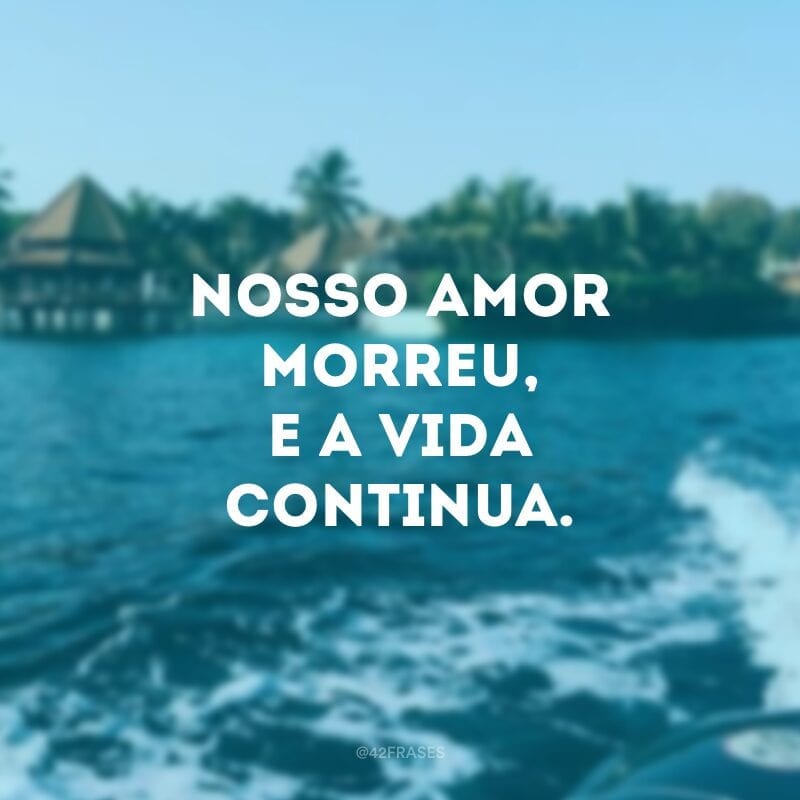 Nosso amor morreu, e a vida continua.