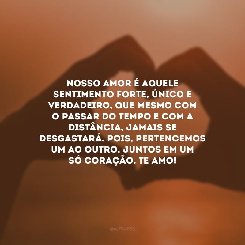 Nosso amor é aquele sentimento forte, único e verdadeiro, que mesmo com o passar do tempo e com a distância, jamais se desgastará. Pois, pertencemos um ao outro, juntos em um só coração. Te amo!