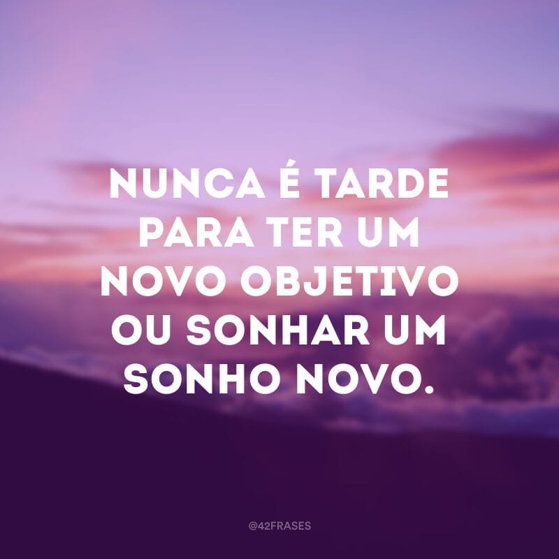 Nunca é tarde para ter um novo objetivo ou sonhar um sonho novo.