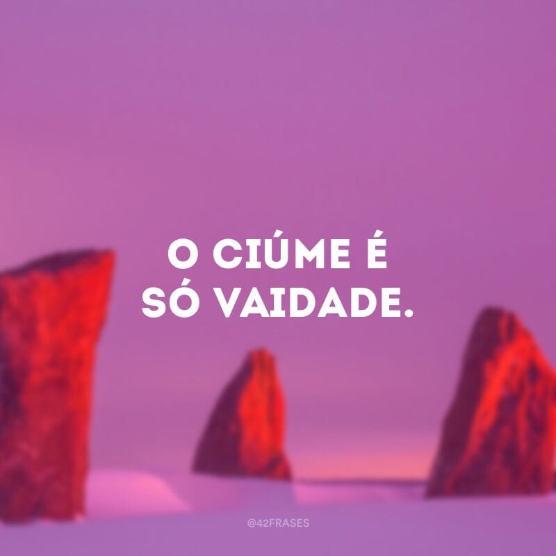 O ciúme é só vaidade.