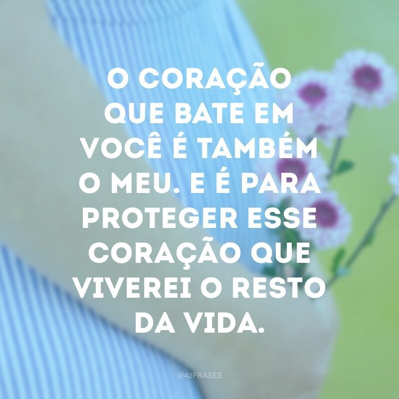 O coração que bate em você é também o meu. E é para proteger esse coração que viverei o resto da vida.