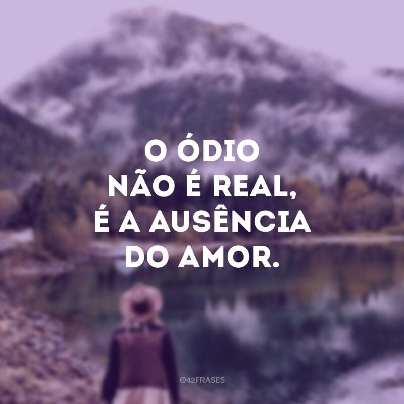 O ódio não é real, é a ausência do amor.