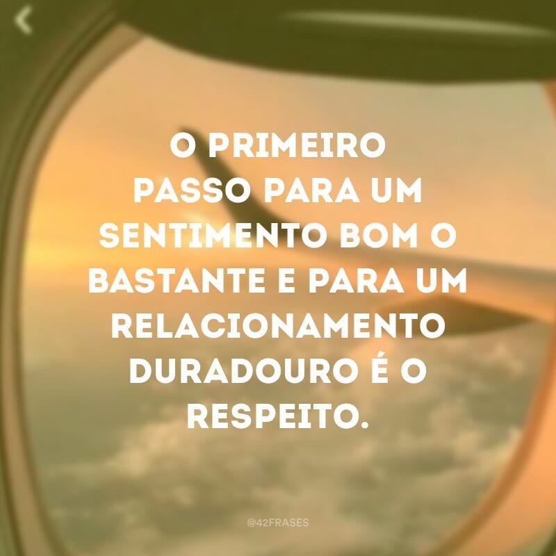 O primeiro passo para um sentimento bom o bastante e para um relacionamento duradouro é o respeito.