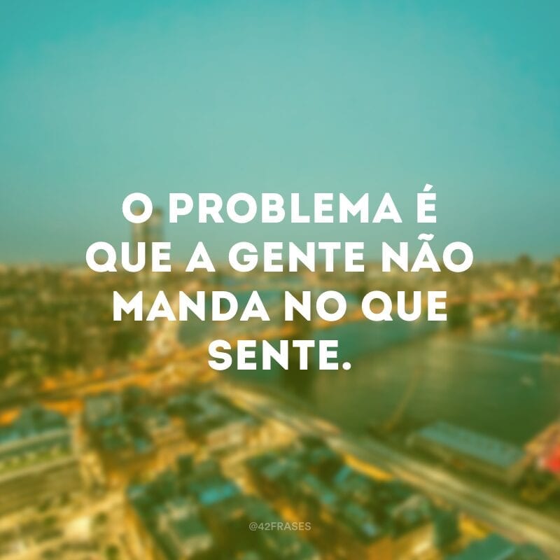 O problema é que a gente não manda no que sente. 