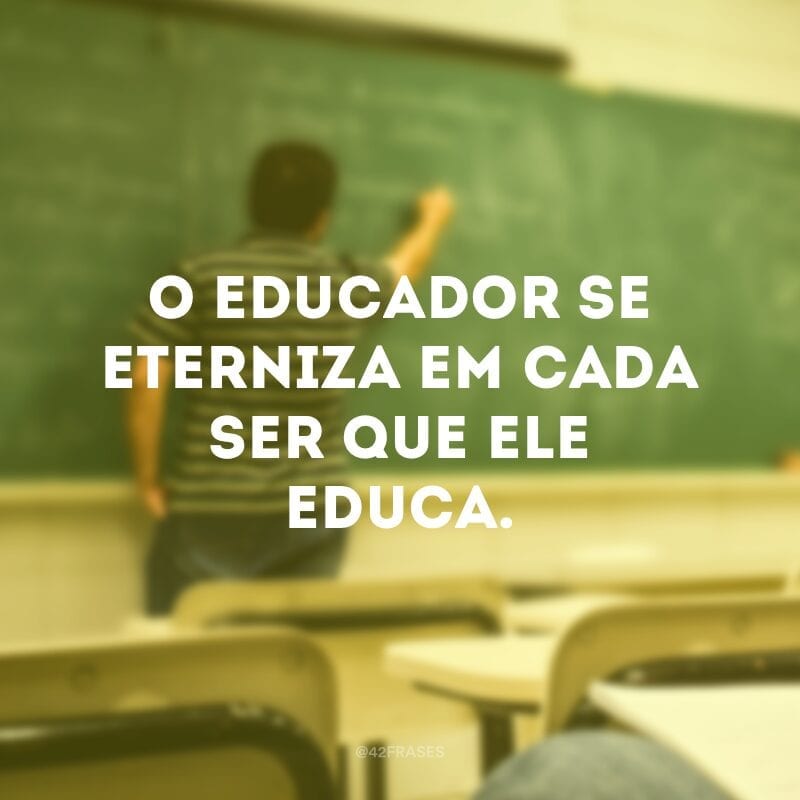 O educador se eterniza em cada ser que ele educa.