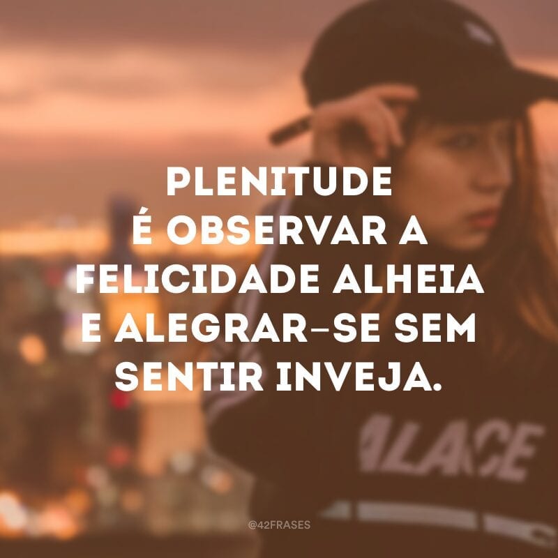 Plenitude é observar a felicidade alheia e alegrar-se sem sentir inveja.