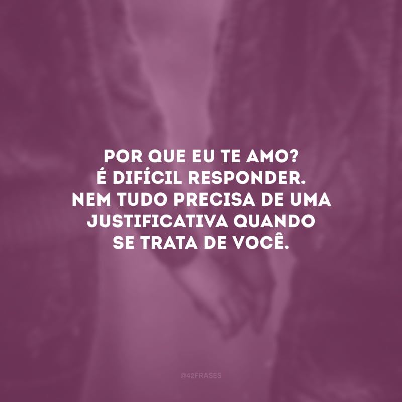 Por que eu te amo? É difícil responder. Nem tudo precisa de uma justificativa quando se trata de você.