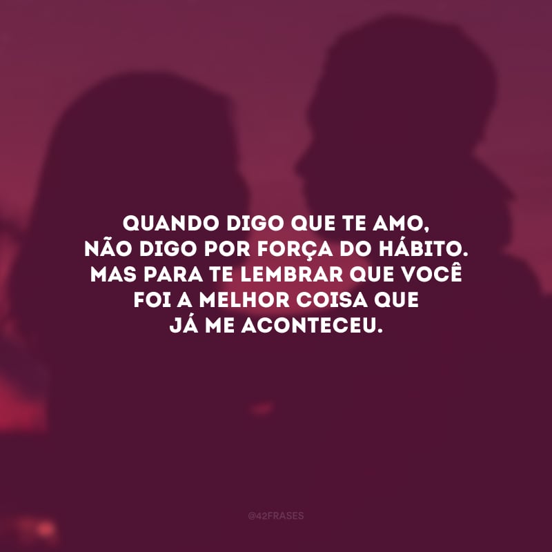 Quando digo que te amo, não digo por força do hábito. Mas para te lembrar que você foi a melhor coisa que já me aconteceu.