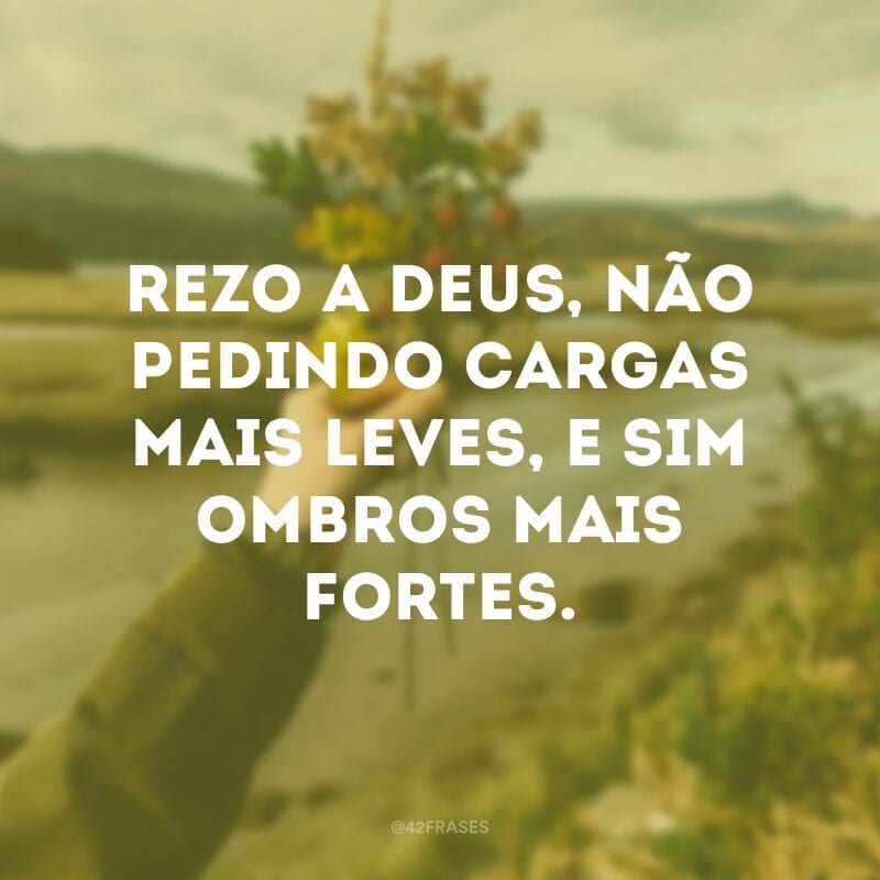 Rezo a Deus, não pedindo cargas mais leves, e sim ombros mais fortes.