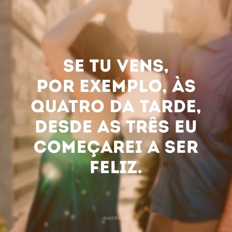 Se tu vens, por exemplo, às quatro da tarde, desde as três eu começarei a ser feliz.