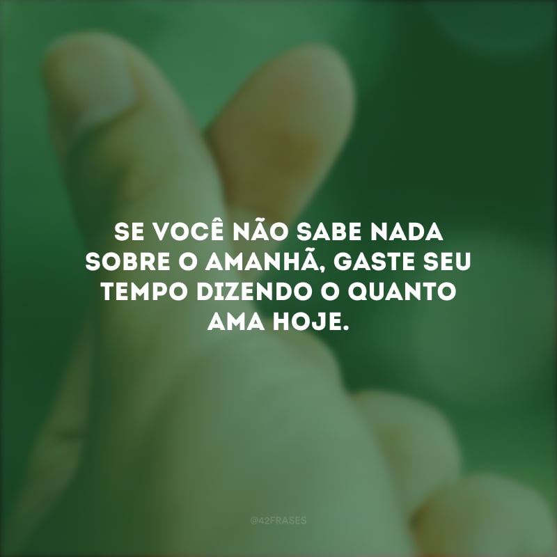 Se você não sabe nada sobre o amanhã, gaste seu tempo dizendo o quanto ama hoje.