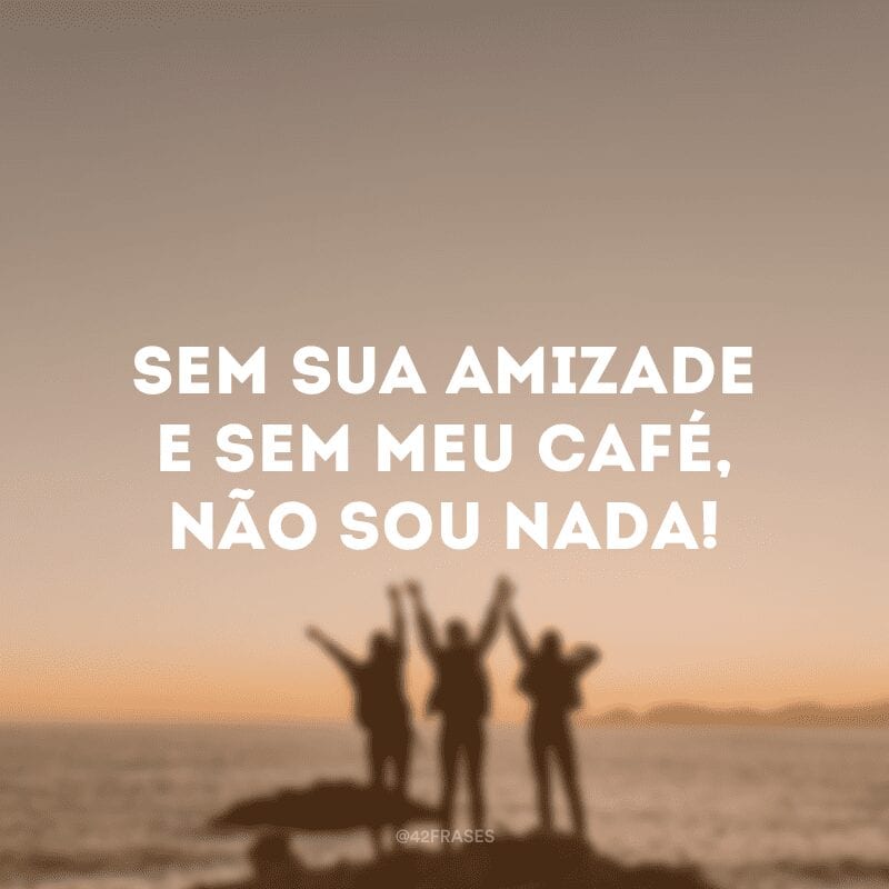 Sem sua amizade e sem meu café, não sou nada!