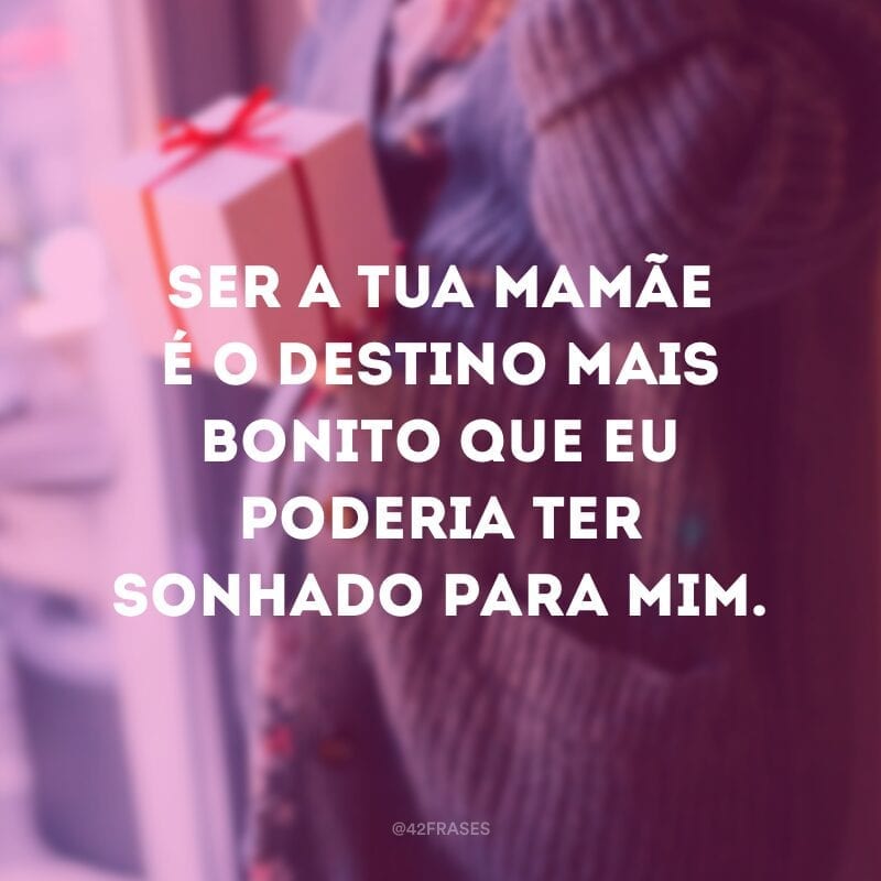 Ser a tua mamãe é o destino mais bonito que eu poderia ter sonhado para mim.