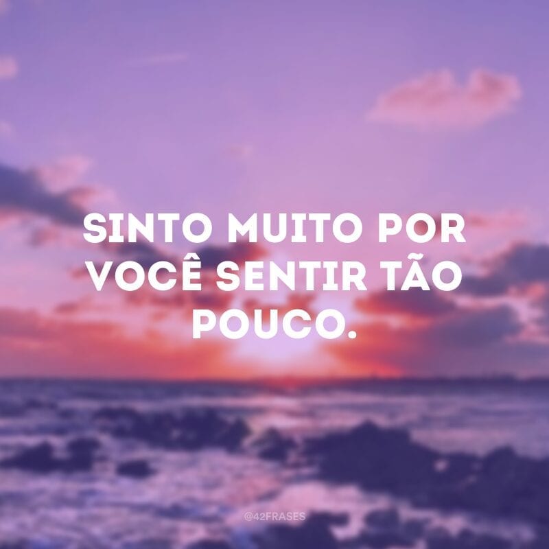 Sinto muito por você sentir tão pouco.