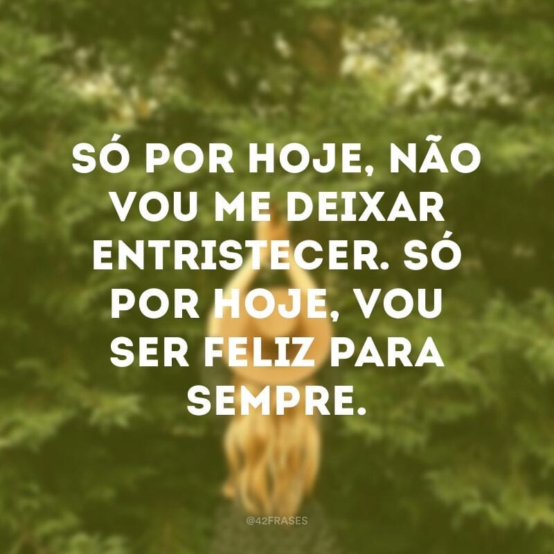 Só por hoje, não vou me deixar entristecer. Só por hoje, vou ser feliz para sempre. 