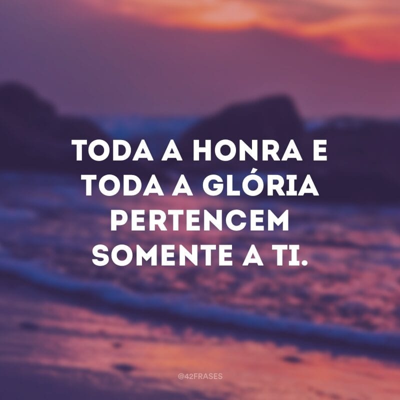 Toda a honra e toda a glória pertencem somente a Ti.