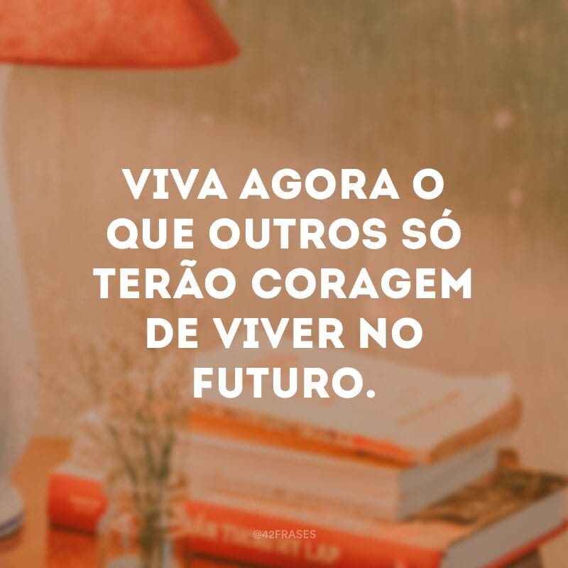 Viva agora o que outros só terão coragem de viver no futuro.